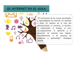 EL INTERNET EN EL AULA 
“El crecimiento de las nuevas tecnologías, 
y especialmente de Internet, ha afectado 
a todos los ámbitos de la vida (las 
comunicaciones, el comercio, el turismo, 
la información, el trabajo, el ocio, 
etc.).Lógicamente, la aparición y el 
desarrollo de Internet han llegado, 
inevitablemente, a los procesos de 
enseñanza y aprendizaje”. Rodriguez 
(2013) 
 