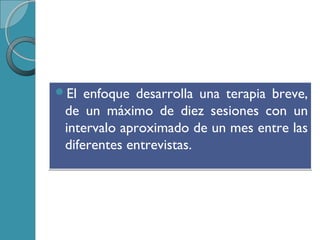 El enfoque desarrolla una terapia breve,
de un máximo de diez sesiones con un
intervalo aproximado de un mes entre las
diferentes entrevistas.
El enfoque desarrolla una terapia breve,
de un máximo de diez sesiones con un
intervalo aproximado de un mes entre las
diferentes entrevistas.
 