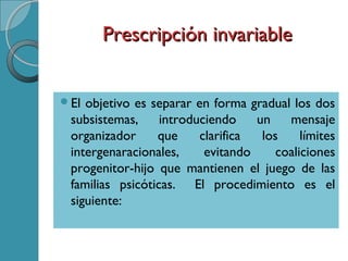 Prescripción invariablePrescripción invariable
El objetivo es separar en forma gradual los dos
subsistemas, introduciendo un mensaje
organizador que clarifica los límites
intergenaracionales, evitando coaliciones
progenitor-hijo que mantienen el juego de las
familias psicóticas. El procedimiento es el
siguiente:
 