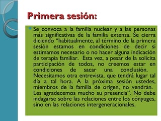 Primera sesión:Primera sesión:
Se convoca a la familia nuclear y a las personas
más significativas de la familia extensa. Se cierra
diciendo “habitualmente, al término de la primera
sesión estamos en condiciones de decir si
estimamos necesario o no hacer alguna indicación
de terapia familiar. Esta vez, a pesar de la solícita
participación de todos, no creemos estar en
condiciones de sacar una conclusión.
Necesitamos otra entrevista, que tendrá lugar tal
día a tal hora. A la próxima sesión ustedes,
miembros de la familia de origen, no vendrán.
Les agradecemos mucho su presencia”. No debe
indagarse sobre las relaciones entre los cónyuges,
sino en las relaciones intergeneracionales.
 