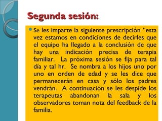 Segunda sesión:Segunda sesión:
Se les imparte la siguiente prescripción “esta
vez estamos en condiciones de decirles que
el equipo ha llegado a la conclusión de que
hay una indicación precisa de terapia
familiar. La próxima sesión se fija para tal
día y tal hr. Se nombra a los hijos uno por
uno en orden de edad y se les dice que
permanecerán en casa y sólo los padres
vendrán. A continuación se les despide los
terapeutas abandonan la sala y los
observadores toman nota del feedback de la
familia.
 