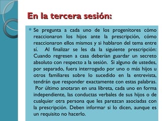En la tercera sesión:En la tercera sesión:
 Se pregunta a cada uno de los progenitores cómo
reaccionaron los hijos ante la prescripción, cómo
reaccionaron ellos mismos y si hablaron del tema entre
sí. Al finalizar se les da la siguiente prescripción:
Cuando regresen a casa deberían guardar un secreto
absoluto con respecto a la sesión. Si alguno de ustedes,
por separado, fuera interrogado por uno o más hijos u
otros familiares sobre lo sucedido en la entrevista,
tendrán que responder exactamente con estas palabras.
Por último anotaran en una libreta, cada uno en forma
independiente, las conductas verbales de sus hijos o de
cualquier otra persona que les parezcan asociadas con
la prescripción. Deben informar si lo dicen, aunque es
un requisito no hacerlo.
 