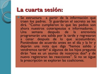 La cuarta sesión:La cuarta sesión:
Se estructura a partir de la información que
traen los padres. Si guardaron el secreto se les
dirá. “Como cumplieron lo que les pedios son
ahora nuestros coterapeutas e informadores.
Una semana después de la entrevista
programarán una salida por la tarde y regresaran
a cenar después de lo que acostumbran.
Poniéndose de acuerdo antes en el día y la hr y
dejarán una nota que diga *hemos salido y
vendremos tarde* si algunos de los hijos pregunta
dirán *ese es un asunto de nosotros dos* y de
nuevo registraran las reacciones”. Si no se sigue
la prescripción se exploran las coaliciones.
 