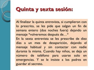 Quinta y sexta sesión:Quinta y sexta sesión:
Al finalizar la quinta entrevista, si cumplieron con
lo prescrito, se les pide que salgan un fin de
semana entero (dos noches fuera) dejando un
mensaje *volveremos después de…*
En la sexta entrevista se les prescribe de diez
días a un mes de desaparición, dejando el
mensaje habitual y sin contactar con nadie
durante la misma. Cuando hay niños, se deja un
número de teléfono para usarse solo en
emergencias. Y se le insiste a los padres en
guardar el secreto.
 