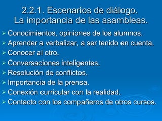2.2.1. Escenarios de diálogo.  La importancia de las asambleas. Conocimientos, opiniones de los alumnos. Aprender a verbalizar, a ser tenido en cuenta. Conocer al otro. Conversaciones inteligentes. Resolución de conflictos. Importancia de la prensa. Conexión curricular con la realidad. Contacto con los compañeros de otros cursos. 