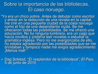 Sobre la importancia de las bibliotecas. El caso noruego. “ Yo era un chico pobre. Antes de debutar como escritor y entrar en la redacción de una revista en la capital, me crié en una pequeña ciudad de la costa noruega como el hijo de una dependienta viuda. Se me ofrecieron todas las posibilidades. Se me ofreció una educación. No fui ninguna lumbrera, era un vago que hacía novillos y prefería leer novelas a estudiar la gramática inglesa. Pero no me avergonzaba de ello, no estaba agradecido por las posibilidades que se me brindaban y tampoco nadie me exigía agradecimiento. ¡Menos mal! “ Dag Solstad, “El resplandor de la biblioteca”,  El Pais ,  5 de junio de 2010 