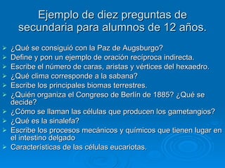 Ejemplo de diez preguntas de secundaria para alumnos de 12 años. ¿Qué se consiguió con la Paz de Augsburgo? Define y pon un ejemplo de oración recíproca indirecta. Escribe el número de caras, aristas y vértices del hexaedro. ¿Qué clima corresponde a la sabana? Escribe los principales biomas terrestres. ¿Quién organiza el Congreso de Berlín de 1885? ¿Qué se decide? ¿Cómo se llaman las células que producen los gametangios? ¿Qué es la sinalefa? Escribe los procesos mecánicos y químicos que tienen lugar en el intestino delgado Características de las células eucariotas. 