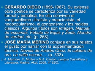 GERARDO DIEGO  (1896-1987). Su extensa obra poética se caracteriza por su variedad formal y temática. En ella conviven el vanguardismo ultraísta y creacionista, el neopopularismo, el gongorismo y los moldes clásicos. Algunos títulos son  Imagen, Manual de espumas, Fábula de Equis y Zeda, Alondra de verdad , etc. (p. 268). JOSÉ MARÍA MERINO  conjuga en sus relatos el gusto por narrar con la experimentación técnica:  Novela de Andrés Choz, El caldero de oro, La orilla oscura,…  (p. 333). J. A. Martínez, F. Muñoz y M.A. Carrión,  Lengua Castellana y Literatura , Madrid, Akal, 2008. 4º ESO. 