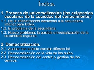 Índice. 1. Proceso de universalización (las exigencias escolares de la sociedad del conocimiento) : 1.1. De la alfabetización elemental a la secundaria inferior para todos. 1.2. El problema de la secundaria. 1.3. Nuevo problema: la posible universalización de la secundaria superior. 2. Democratización. 2.1. Acabar con el éxito escolar diferencial. 2.2. Democratización de la vida en las aulas. 2.3. Democratización del control y gestión de los centros. 