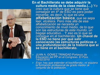 . En el Bachillerato se debe adquirir la cultura media de la clase media.(…)   Yo creo que la cultura que se tiene que conseguir en 4º de ESO es para poder moverse, es decir, lo que es una  alfabetización básica , que se sepa leer, etcétera. Pero más allá de esa alfabetización se necesita un conocimiento de nivel medio, de lo que son las estructuras de este mundo, un bagaje educativo... Y eso es lo que se consigue en el bachillerato.  Un chaval de la ESO no tiene por qué salir conociendo las estructuras políticas o una profundización de la historia que sí se tiene en el bachillerato.   JUAN A. GÓMEZ TRINIDAD Portavoz de Educación del PP en el Congreso.  El País , 14/02/2010  Ergo : hay que extender el bachillerato –ni siquiera la formación profesional de grado medio- al conjunto de la población. 