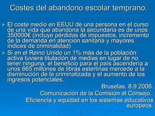 Costes del abandono escolar temprano. El coste medio en EEUU de una persona en el curso de una vida que abandona la secundaria es de unos 350000€ (incluye pérdidas de impuestos, incremento de la demanda en atención sanitaria y mayores índices de criminalidad) Si en el Reino Unido un 1% más de la población activa tuviera titulación de medias en lugar de no tener ninguna, el beneficio para el país ascendería a unos 665 millones de libras esterlinas mercede a la disminución de la criminalizada y el aumento de los ingresos potenciales. Bruselas. 8.9.2006. Comunicación de la Comisión al Consejo.  Eficiencia y equidad en los sistemas educativos europeos. 