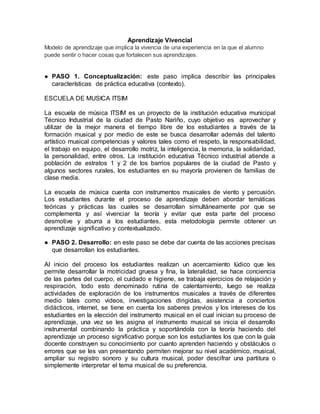 Aprendizaje Vivencial
Modelo de aprendizaje que implica la vivencia de una experiencia en la que el alumno
puede sentir o hacer cosas que fortalecen sus aprendizajes.
● PASO 1. Conceptualización: este paso implica describir las principales
características de práctica educativa (contexto).
ESCUELA DE MUSICA ITSIM
La escuela de música ITSIM es un proyecto de la institución educativa municipal
Técnico Industrial de la ciudad de Pasto Nariño, cuyo objetivo es aprovechar y
utilizar de la mejor manera el tiempo libre de los estudiantes a través de la
formación musical y por medio de este se busca desarrollar además del talento
artístico musical competencias y valores tales como el respeto, la responsabilidad,
el trabajo en equipo, el desarrollo motriz, la inteligencia, la memoria, la solidaridad,
la personalidad, entre otros. La institución educativa Técnico industrial atiende a
población de estratos 1 y 2 de los barrios populares de la ciudad de Pasto y
algunos sectores rurales, los estudiantes en su mayoría provienen de familias de
clase media.
La escuela de música cuenta con instrumentos musicales de viento y percusión.
Los estudiantes durante el proceso de aprendizaje deben abordar temáticas
teóricas y prácticas las cuales se desarrollan simultáneamente por que se
complementa y así vivenciar la teoría y evitar que esta parte del proceso
desmotive y aburra a los estudiantes, esta metodología permite obtener un
aprendizaje significativo y contextualizado.
● PASO 2. Desarrollo: en este paso se debe dar cuenta de las acciones precisas
que desarrollan los estudiantes.
Al inicio del proceso los estudiantes realizan un acercamiento lúdico que les
permite desarrollar la motricidad gruesa y fina, la lateralidad, se hace conciencia
de las partes del cuerpo, el cuidado e higiene, se trabaja ejercicios de relajación y
respiración, todo esto denominado rutina de calentamiento, luego se realiza
actividades de exploración de los instrumentos musicales a través de diferentes
medio tales como videos, investigaciones dirigidas, asistencia a conciertos
didácticos, internet, se tiene en cuenta los saberes previos y los intereses de los
estudiantes en la elección del instrumento musical en el cual inician su proceso de
aprendizaje, una vez se les asigna el instrumento musical se inicia el desarrollo
instrumental combinando la práctica y soportándola con la teoría haciendo del
aprendizaje un proceso significativo porque son los estudiantes los que con la guía
docente construyen su conocimiento por cuanto aprenden haciendo y obstáculos o
errores que se les van presentando permiten mejorar su nivel académico, musical,
ampliar su registro sonoro y su cultura musical, poder descifrar una partitura o
simplemente interpretar el tema musical de su preferencia.
 