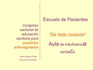 Maria Angeles Prieto Escuela de Pacientes Congreso nacional de educación sanitaria para  pacientes anticoagulados Escuela de Pacientes “ De todo corazón” Aula  de in s uficienci a  cardia c a 