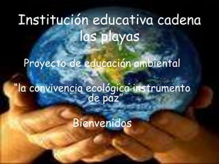 Institución educativa cadena las playas Proyecto de educación ambiental “la convivencia ecológica instrumento de paz” Bienvenidos 
