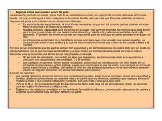 Algunas ideas que pueden servir de guía: La educación perfecta no existe, sobre todo si la consideramos como un conjunto de normas utilizadas como una receta; no hay un niño igual a otro ni siquiera en la misma familia, así que más que fórmulas estándar, podemos disponer de guías para orientarnos en situaciones diversas.  Es importante ser espontáneos, la intuición es necesaria porque son los propios padres quienes conocen mejor a sus hijos y el modo de ayudarles.  Nuestra empatía, capacidad para ponernos en su lugar, nos permite entender los motivos que ellos tienen para actuar y reaccionar en una determinada situación y, desde ahí, podemos enseñarles modos de afrontarla. Y también les enseñamos eso tan importante para su vida que es saber ponerse en el lugar del otro.  La coherencia es también muy importante porque uno tiene que creer aquello que quiere enseñar. La contradicción entre lo que se dice y lo que se hace invalida la norma que o bien no se cumple o lleva a la mentira.  Por eso es tan importante que los padres actúen con seguridad y sin contradicciones. Es sobre todo con un estilo de comportamiento con lo que los hijos se identifican y al que imitan. La norma concreta puede ser más o menos Discutida si se le transmite una forma de ser responsable y honesta.  No se trata de adiestrarlo, convertirlo en algo que deseamos, tendremos más éxito si le ayudamos a descubrir sus capacidades, personalidad..., y él también.  Los castigos, en general, tienen pocos resultados, sobre todo las humillaciones. Un niño criado en un ambiente de discusiones, gritos, peleas, puede que reproduzca lo que ha vivido. Los castigos en forma de malos tratos físicos o verbales, convierten al niño en una persona agresiva o, en el otro extremo también insano, en alguien temeroso con serias dificultades para convivir.  A modo de resumen:  Los padres debemos poner las normas que consideramos justas, exigir que se cumplan, actuar con seguridad y firmeza, desde el conocimiento de nuestros hijos y el cariño que les tenemos, sabiendo que nosotros somos el modelo a imitar y que nuestra valoración y respeto, son una meta y una guía para ellos.  Para la O.N.U., en su Declaración de los Derechos del Niño, éste deja de ser considerado objeto de acciones para ser sujeto de derechos y obligaciones.  Dejémonos de miedos y complejos: en un ambiente favorable de afecto y comunicación, ejerzamos de padres y exijamos que nuestros hijos cumplan también su parte.  