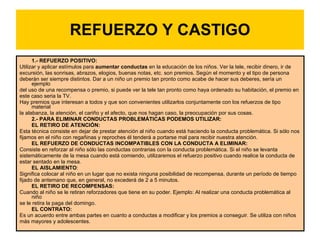 REFUERZO Y CASTIGO 1.- REFUERZO POSITIVO:  Utilizar y aplicar estímulos para  aumentar conductas  en la educación de los niños. Ver la tele, recibir dinero, ir de excursión, las sonrisas, abrazos, elogios, buenas notas, etc. son premios. Según el momento y el tipo de persona deberán ser siempre distintos. Dar a un niño un premio tan pronto como acabe de hacer sus deberes, sería un ejemplo del uso de una recompensa o premio, si puede ver la tele tan pronto como haya ordenado su habitación, el premio en este caso seria la TV.  Hay premios que interesan a todos y que son convenientes utilizarlos conjuntamente con los refuerzos de tipo material la alabanza, la atención, el cariño y el afecto, que nos hagan caso, la preocupación por sus cosas.  2.- PARA ELIMINAR CONDUCTAS PROBLEMÁTICAS PODEMOS UTILIZAR:  EL RETIRO DE ATENCIÓN:  Esta técnica consiste en dejar de prestar atención al niño cuando está haciendo la conducta problemática. Si sólo nos fijamos en el niño con regañinas y reproches él tenderá a portarse mal para recibir nuestra atención.  EL REFUERZO DE CONDUCTAS INCOMPATIBLES CON LA CONDUCTA A ELIMINAR:  Consiste en reforzar al niño sólo las conductas contrarias con la conducta problemática. Si el niño se levanta sistemáticamente de la mesa cuando está comiendo, utilizaremos el refuerzo positivo cuando realice la conducta de estar sentado en la mesa.  EL AISLAMIENTO :  Significa colocar al niño en un lugar que no exista ninguna posibilidad de recompensa, durante un período de tiempo fijado de antemano que, en general, no excederá de 2 a 5 minutos.  EL RETIRO DE RECOMPENSAS:  Cuando al niño se le retiran reforzadores que tiene en su poder. Ejemplo: Al realizar una conducta problemática al niño se le retira la paga del domingo.  EL CONTRATO:  Es un acuerdo entre ambas partes en cuanto a conductas a modificar y los premios a conseguir. Se utiliza con niños más mayores y adolescentes.  