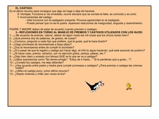 EL CASTIGO:  Es el último recurso para conseguir que algo se haga o deje de hacerse.  􀂃  Ventajas: Funciona si: es inmediato, ocurre siempre que se cometa la falta, es conocido y es corto.  􀂃  Inconvenientes del castigo:  - Sólo funciona con el castigador presente. Provoca agresividad en el castigado.  - Puede pensar que no se le quiere. Aparecen reacciones de inseguridad, angustia y resentimiento.  PADRE Y MADRE deben de estar de acuerdo cuando premian o castigan.  3.- REFLEXIONES EN TORNO AL MANEJO DE PREMIOS Y CASTIGOS UTILIZADOS CON LOS HIJOS:   1.- ¿ Me acuerdo de premiar, valorar, alabar de algún modo las mil cosas que los chicos hacen bien?  2.- ¿Qué premios doy de palabras, de gestos, de cosas?  3.- ¿Conozco, pregunto a cada hijo qué prefiere, qué le gusta, qué le hace ilusión?  4.- ¿Hago promesas de recompensas a largo plazo?  5.- ¿Doy la recompensa antes de cumplir lo acordado?  6.- ¿Si a pesar de que le regaño y castigo por hacer algo, el niño lo sigue haciendo, qué está sacando de positivo?  7.- ¿Al hacer caso, premio, refuerzo, con mi atención gritos, pereza, peleas, etc.?  8.- ¿Dejo bien claro y avisado con tiempo QUÉ es lo que se va a castigar?  9.- ¿Utilizo expresiones como "No tienes arreglo". "Estoy de ti hasta...” "Si te perdieras qué a gusto…"?  10.- ¿Cumplo los castigos, me dejo ablandar?  11.- ¿Hay acuerdo entre padre y madre para cumplir promesas o castigos? ¿Para premiar o castigar las mismas cosas?  12.- ¿Utilizo el castigo poco, como último recurso?  13.- ¿Repito órdenes y chillo cien veces al día?  