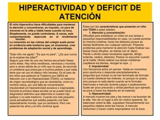 HIPERACTIVIDAD Y DEFICIT DE ATENCIÓN El niño hiperactivo tiene dificultades para mantener la atención y concentrarse, es inquieto, no para de moverse en la silla y habla hasta cuando no toca. Simplemente, no puede controlarse. A veces, este comportamiento repercute en el rendimiento escolar. La inmersión en las rutinas del colegio suele poner en evidencia este trastorno que, en ocasiones, crea problemas de adaptación social y de aprendizaje.  "Este niño me agota", "Es que no para", "¿Es que nunca se te acaban las pilas?". Seguro que más de una vez hemos escuchado frases como éstas. Hay niños revoltosos, nerviosos y movidos, pero a veces detrás de un niño que no para, se esconde un problema que preocupa a muchos padres y que nada tiene que ver con el clásico niño travieso. Es el caso de los niños que padecen el Trastorno por Déficit de Atención con o sin Hiperactividad (TDAH), un trastorno de origen neurobiológico que se caracteriza, como su nombre indica, por una falta de concentración, impulsividad y/o hiperactividad excesiva o inapropiada.  Durante la primera etapa escolar ya se puede hacer un diagnóstico definitivo que determine si nuestro hijo padece o no este trastorno. Cuando era más pequeño quizá pensábamos que estaba pasando una fase especialmente movida, que ya cambiaría. Pero van pasando los años y el niño continúa igual.  Éstas son las  características que presenta un niño con TDAH  a estas edades: 1. Atención y concentración:   Dificultad para establecer un orden en sus tareas o pequeñas responsabilidades en casa. Le cuesta ponerse en marcha (vestirse, hacer los deberes) porque se distrae fácilmente con cualquier estímulo. Presenta problemas para mantener la atención hasta finalizar sus tareas (hace dibujitos, se distrae con el  lápiz). Pierde u olvida cosas necesarias (agenda, abrigo, bufanda, cartera, deberes). Parece no escuchar cuando se le habla. Olvida realizar sus tareas cotidianas (cepillarse los   dientes, recoger la ropa…). 2. Impulsividad:  Con frecuencia actúa sin pensar. Habla en momentos poco oportunos o responde precipitadamente a preguntas que incluso no se han terminado de formular. Le cuesta obedecer las órdenes, no porque no quiera, sino porque no está atento cuando se le formulan. Interrumpe a menudo durante juegos o explicaciones. Suele ser poco precavido y olvida planificar (por ejemplo, se pone a hacer los deberes sin el material). 3. Hiperactividad:   A menudo mueven los pies y las manos o se levantan de la silla. Van de un lugar a otro sin motivo aparente. Se balancean sobre la silla. Juguetean frecuentemente con pequeños objetos entre las manos. A menudo canturrean o hacen ruidos inapropiados con la boca.  