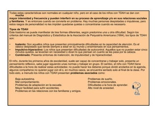 Todas estas características son normales en cualquier niño, pero en el caso de los niños con TDAH se dan con  mucha mayor intensidad y frecuencia y pueden interferir en su proceso de aprendizaje y/o en sus relaciones sociales y familiares . Y es entonces cuando se convierte en problema. Hay muchas personas despistadas o impulsivas, pero estos rasgos de personalidad no les impiden quedarse quietas o concentrarse cuando es necesario.  Tipos de TDAH Este trastorno se puede manifestar de tres formas diferentes, según predomine una u otra dificultad. Según los criterios del manual de Diagnóstico y Estadística de la Asociación de Psiquiatría Americana (1994), los tipos de TDAH son:  Inatento:  Son aquellos niños que presentan principalmente dificultades en la capacidad de atención. Es el clásico despistado que tiende siempre a estar en su mundo y ensimismado en sus pensamientos. Impulsivo-hiperactivo:  Los niños que presentan dificultades de autocontrol. Aquellos que no pueden estar cinco minutos quietos, se levantan sin necesidad o dicen lo que piensan en cuanto se les pasa por la cabeza. Combinado:  Presenta síntomas de inatención, de impulsividad y de hiperactividad. El niño, durante los primeros años de escolaridad, suele ser capaz de concentrarse y trabajar solo, presenta un pensamiento reflexivo, sabe jugar siguiendo unas normas y trabajar en grupo. El cambio, el niño con TDAH tiene dificultades a la hora de realizar estas actividades: no puede hacer los deberes porque olvidó anotarlos en la agenda, algunos compañeros no quieren jugar con él o, en muchos casos, se encuentra sentado solo al final de la clase. Por todo esto, a menudo los niños con TDAH presentan  problemas asociados  como:  Baja autoestima. Problemas de sueño. Mal comportamiento.   Problemas emocionales. Problemas de adaptación en la escuela. Dificultades a la hora de aprender. Mayor facilidad para sufrir accidentes. Alto nivel de ansiedad. Problemas en las relaciones con los familiares y amigos. 