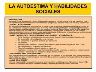 LA AUTOESTIMA Y HABILIDADES SOCIALES INTRODUCCIÓN:  La educación de la autoestima y de las habilidades sociales es un proceso gradual en el que los padres y los educadores deben intervenir con actitudes de firmeza y exigencia y al mismo tiempo, de empatíay comprensión. ¿QUÉ ES LA AUTOESTIMA?  Es el aprecio que se tiene de uno/a mismo/a, el concepto que tenemos de nuestra propia valía y se expresa en los sentimientos, emociones y experiencias de nuestra vida . Constituye el núcleo básico de la personalidad.  Cuando alguien nos alaba por algún motivo nos ponemos contentos; cuando hemos hecho un buen trabajo nos llena de satisfacción. Actuando así se aprende a valorarse y a sentirse bien. El modo en que nos sentimos respecto a nosotros mismos nos afecta en las relaciones sociales. En la medida en que tengamos sentimientos de valía personal mejoran nuestras relaciones con los demás.  ¿CÓMO FAVORECEMOS LA AUTOESTIMA DE NUESTRO HIJ@?  AYUDÁNDOLE A:  Tomar decisiones sobre sus cosas: amigos, dinero, diversión, ropa, actividades, deportes, etc.  Ser responsable y tener seguridad en sí mismo/a.  Ser conscientes de quién es, cómo es, qué piensa, etc.  Ser optimista.  Sentirse orgullo, satisfecho, contento por sus logros, por lo que va consiguiendo, poco a poco.  Valorar lo positivo, y lo negativo que hay en él.  Tolerar el no salirse con la suya cuando no puede ser.  Aceptarse a sí mismo como es e intentar cambiar aquellas conductas en las que no esté de acuerdo.  Expresar y comprender sus emociones: alegría, tristeza, enfado...  ¿QUÉ SON LAS HABILIDADES SOCIALES?  Son todas aquellas conductas verbales y no verbales que nos permiten en una situación dada conseguir nuestros objetivos con un coste emocional bajo; es decir sintiéndonos bien con nosotros mismos y manteniendo una buena relación con l@s demás.  ¿CÓMO SE APRENDEN?  Como la mayoría de las conductas humanas, el comportamiento social se aprende. Aprendemos desde niñ@s  imitando y observando a nuestros padres y madres y a aquellas personas cercanas a la escuela.  