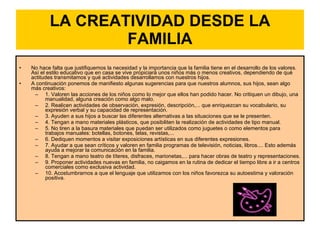 LA CREATIVIDAD DESDE LA FAMILIA No hace falta que justifiquemos la necesidad y la importancia que la familia tiene en el desarrollo de los valores. Así el estilo educativo que en casa se vive propiciará unos niños más o menos creativos, dependiendo de qué actitudes transmitamos y qué actividades desarrollamos con nuestros hijos.  A continuación ponemos de manifiesto algunas sugerencias para que nuestros alumnos, sus hijos, sean algo más creativos:  1. Valoren las acciones de los niños como lo mejor que ellos han podido hacer. No critiquen un dibujo, una manualidad, alguna creación como algo malo.  2. Realicen actividades de observación, expresión, descripción,... que enriquezcan su vocabulario, su expresión verbal y su capacidad de representación.  3. Ayuden a sus hijos a buscar las diferentes alternativas a las situaciones que se le presenten.  4. Tengan a mano materiales plásticos, que posibiliten la realización de actividades de tipo manual.  5. No tiren a la basura materiales que puedan ser utilizados como juguetes o como elementos para trabajos manuales: botellas, botones, telas, revistas,...  6. Dediquen momentos a visitar exposiciones artísticas en sus diferentes expresiones.  7. Ayudar a que sean críticos y valoren en familia programas de televisión, noticias, libros.... Esto además ayuda a mejorar la comunicación en la familia.  8. Tengan a mano teatro de títeres, disfraces, marionetas,... para hacer obras de teatro y representaciones.  9. Proponer actividades nuevas en familia, no caigamos en la rutina de dedicar el tiempo libre a ir a centros comerciales como exclusiva actividad.  10. Acostumbrarnos a que el lenguaje que utilizamos con los niños favorezca su autoestima y valoración positiva.  