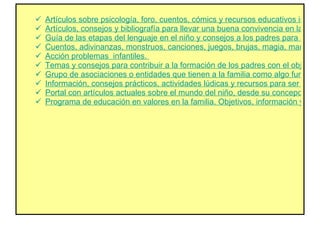Artículos sobre psicología, foro, cuentos, cómics y recursos educativos informáticos.  Artículos, consejos y bibliografía para llevar una buena convivencia en la familia. Sugerencias y alternativas para manejar los pequeños problemas que surgen a diario.  Guía de las etapas del lenguaje en el niño y consejos a los padres para su correcto desarrollo, por Valentín Fernández-Tubau.  Cuentos, adivinanzas, monstruos, canciones, juegos, brujas, magia, manualidades, dibujos, trabalenguas, animales y un lugar para mandar ideas propias.  Acción problemas  infantiles.  Temas y consejos para contribuir a la formación de los padres con el objetivo de ayudar a las capacidades de sus hijos.  Grupo de asociaciones o entidades que tienen a la familia como algo fundamental y desean promover los valores humanos y educativos. Artículos, proyectos, conferencias, debates y premios.  Información, consejos prácticos, actividades lúdicas y recursos para ser mejores padres y facilitar la tarea de formar y educar a los hijos.  Portal con artículos actuales sobre el mundo del niño, desde su concepción hasta la adolescencia.  Programa de educación en valores en la familia. Objetivos, información y contacto.  