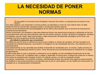 LA NECESIDAD DE PONER NORMAS “ Si mis padres no me ponen hora de llegada a casa por las noches, yo supongo que es porque no les importo ”.  Con estas palabras, que sorprenden a muchos padres, se expresaba un chico de unos catorce años; en ellas Podemos entrever que los hijos necesitan pautas y normas para sentirse seguros.  Muchos de los descubrimientos psicopedagógicos de los últimos años parecen que no terminan de imponerse en nuestras teorías educativas.  Hemos incorporado una necesaria y adecuada tolerancia frente a las restricciones excesivas y asfixiantes en las que se educaba antes; pero hay otros prejuicios, esta vez de sentido contrario, es decir, de laxitud e indulgencia, cercanos a la dejadez, que por miedo, ideas equivocadas y mala comprensión del desarrollo psicológico de los niños, nos paralizan a la hora de ejercer la función de padres.  ¿Ha fallado la educación que conocemos?  Se trataba de que los hijos no sufrieran los traumas que conlleva un exceso de represión. Se hace hincapié en la necesidad de mostrarse afectuoso, comunicativo e indulgente con las necesidades del niño y muy tolerante con su comportamiento.  Este planteamiento es muy favorable para facilitar el desarrollo sin ansiedades pero, en exceso, implica jóvenes sin motivación, con dificultad para decidir su futuro. Tanto emocional como económicamente se mantienen en un estado de dependencia.  El fallo puede estar en que no aprendan a enfrentarse con la realidad, con las inevitables frustraciones de la vida.  Parece que “a fuerza de” no negarles nada, no llegan a desarrollar “la fuerza para” conseguir las cosas por sí mismos. Esa fuerza es necesaria para conseguir el éxito en cualquier campo y no sólo en el aspecto escolar.  Los padres, actualmente, nos sentimos confusos y desorientados al tener que decidir entre seguir la propia intuición, los modelos en que fuimos educados y los ejemplos que se ven en otros padres y en los medios de comunicación. El resultado es un comportamiento contradictorio.  
