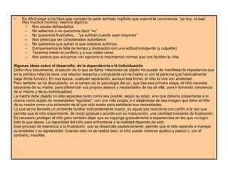 Es difícil exigir a los hijos que cumplan la parte del trato implícito que supone la convivencia: “yo doy, tú das”. Hay muchos motivos, veamos algunos:  Nos asusta defraudarlos  No sabemos o no queremos decir “no”  No queremos frustrarlos,... ”ya sufrirán cuando sean mayores”  Nos preocupa ser considerados autoritarios  No queremos que sufran lo que nosotros sufrimos  Compensamos la falta de tiempo y dedicación con una actitud indulgente (y culpable)  Tenemos miedo al conflicto y a sus malas caras  Nos parece que actuamos con egoísmo si imponemos normas que nos faciliten la vida  Algunas ideas sobre el desarrollo: de la dependencia a la individuación  Dicho muy brevemente, el estudio de lo que se llama ‘relaciones de objeto’ ha puesto de manifiesto la importancia que en la primera infancia tiene una relación estrecha y consistente con la madre (o con la persona que habitualmente haga dicha función). En esa época, cualquier separación, aunque sea breve, el niño la vive con ansiedad.  Pero también se ha descubierto, en el campo de la ‘psicología del yo’, que tras esa primera etapa, el niño necesita separarse de su madre, para diferenciar sus propios deseos y necesidades de los de ella, para ir tomando conciencia de sí mismo y de su individualidad. La madre debe dejarlo no sólo separase tanto como sea posible, según su edad, sino que debería presentarse a sí misma como sujeto de necesidades “egoístas”, con una vida propia, e ir alejándose de esa imagen que tiene el niño de su madre como una extensión de él que sólo existe para satisfacer sus necesidades.  Lo que se ha llamado un ambiente familiar suficientemente bueno, es aquel que reacciona con cariño a la vez que permite que el niño experimente, de modo gradual y acorde con su maduración, una cantidad creciente de frustración.  Es necesario proteger al niño pero también dejar que se exponga gradualmente a experiencias en las que no logre todo lo que desea. La capacidad del niño para enfrentarse a la realidad depende de esto.  Este proceso de tolerancia a la frustración, que se desarrolla paulatinamente, permite que el niño aprenda a manejar su ansiedad y su agresividad. Cuando esto no se realiza bien, el niño puede volverse apático y pasivo o, por el contrario, irascible.  