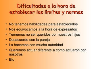 Dificultades a la hora de establecer los límites y normas No tenemos habilidades para establecerlos Nos equivocamos a la hora de expresarlos Tememos no ser queridos por nuestros hijos Desacuerdo con la pareja Lo hacemos con mucha autoridad Queremos actuar diferente a cómo actuaron con nosotros Etc 