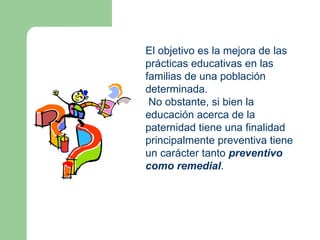 El objetivo es la mejora de las
prácticas educativas en las
familias de una población
determinada.
 No obstante, si bien la
educación acerca de la
paternidad tiene una finalidad
principalmente preventiva tiene
un carácter tanto preventivo
como remedial.
 