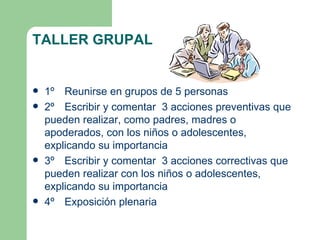TALLER GRUPAL


   1º Reunirse en grupos de 5 personas
   2º Escribir y comentar 3 acciones preventivas que
    pueden realizar, como padres, madres o
    apoderados, con los niños o adolescentes,
    explicando su importancia
   3º Escribir y comentar 3 acciones correctivas que
    pueden realizar con los niños o adolescentes,
    explicando su importancia
   4º Exposición plenaria
 