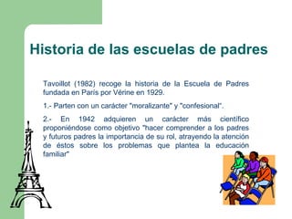 Historia de las escuelas de padres

 Tavoillot (1982) recoge la historia de la Escuela de Padres
 fundada en París por Vérine en 1929.
 1.- Parten con un carácter "moralizante" y "confesional“.
 2.- En 1942 adquieren un carácter más científico
 proponiéndose como objetivo "hacer comprender a los padres
 y futuros padres la importancia de su rol, atrayendo la atención
 de éstos sobre los problemas que plantea la educación
 familiar"
 