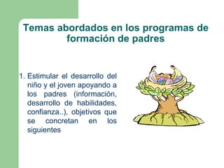 Temas abordados en los programas de
         formación de padres


1. Estimular el desarrollo del
   niño y el joven apoyando a
   los padres (información,
   desarrollo de habilidades,
   confianza..), objetivos que
   se concretan en los
   siguientes
 