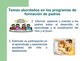 Temas abordados en los programas de
        formación de padres
                  2. Informar, asesorar y orientar a los
                     padres sobre el desarrollo, el
                     aprendizaje y la socialización del
                     niño y el joven.


3. Estimular su participación en
   el aprendizaje y experiencias
   escolares    del     niño   o
   adolescente
 
