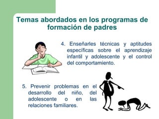 Temas abordados en los programas de
        formación de padres

                4. Enseñarles técnicas y aptitudes
                  específicas sobre el aprendizaje
                  infantil y adolescente y el control
                  del comportamiento.



 5. Prevenir problemas en el
   desarrollo del niño, del
   adolescente     o    en las
   relaciones familiares.
 