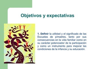 Objetivos y expectativas


       1. Definir la utilidad y el significado de las
       Escuelas de p/madres, tanto por sus
       consecuencias en la vida familiar como en
       su carácter potenciador de la participación
       y como un instrumento para mejorar las
       condiciones de la infancia y su educación.
 
