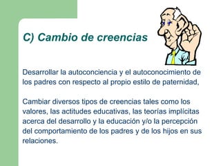 C) Cambio de creencias


Desarrollar la autoconciencia y el autoconocimiento de
los padres con respecto al propio estilo de paternidad,

Cambiar diversos tipos de creencias tales como los
valores, las actitudes educativas, las teorías implícitas
acerca del desarrollo y la educación y/o la percepción
del comportamiento de los padres y de los hijos en sus
relaciones.
 