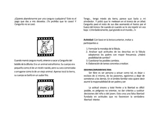 ¿Quieres abandonarme por una cangura cualquiera? Este es el        Tengo... tengo miedo ala tierra, parece que baila a mi
pago que das a mis desvelos. ¡Te prohíbo que te cases! Y           alrededor. Y pidió que le metiesen en el tronco de un árbol.
Cangurito no se casó.                                              Cangurito pasó el resto de sus días asomando el hocico por el
                                                                   hueco del tronco. De cuando en cuando se le oía repetir en voz
                                                                   baja: «¡Verdaderamente, qué grande es el mundo...!»


                                                                   Actividad: Con base en la lectura anterior, invitar a
                                                                   participantes a:

                                                                     1. Formular la moraleja de la fábula.
                                                                     2. Analizar qué actitudes de las descritas en la fábula
                                                                        adoptamos los padres con mayor frecuencia. ¿Habrá
                                                                        posibilidad de cambio?
Cuando mamá cangura murió, vinieron a sacar a Cangurito del          3. Cuestionar los posibles cambios.
bolsillo de la difunta. Era un animal extrañísimo. Su cuerpo era     4. Elaboración de tareas concretas a realizar.
pequeño como el de un recién nacido, pero su cara comenzaba
                                                                   IDEASPARACOMPLEMENTARELTEMA:
a arrugarse como la de un viejo animal. Apenas tocó la tierra,          Ser libre es ser persona y actuar como tal, es dejar c
su cuerpo se bañó en un sudor frío.                                esclavo de sí mismo, de las pasiones, egoísmos y dejar de
                                                                   someterse a los demás. En el ámbito familiar esto quiere decir
                                                                   asumir la responsabilidad de ser padres y ser

                                                                        La actitud sincera y total frente a la libertad es difícil
                                                                   posible, es peligroso no orientar, no dar criterios y sustituir
                                                                   decisiones del niño o del joven. Esto crea una falsa libertad
                                                                   fundada en actitudes que no favorecen la verdadera
                                                                   libertad interior.
 