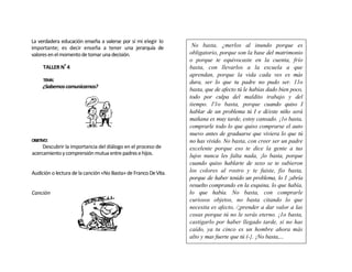 La verdadera educación enseña a valerse por sí mi elegir lo
importante; es decir enseña a tener una jerarquía de              No basta, ¿merlos al inundo porque es
valores en el momento de tomar una decisión.                     obligatorio, porque son la base del matrimonio
                                                                 o porque te equivocaste en la cuenta, frío
      TALLER Nº 4                                                basta, con llevarlos a la escuela a que
                                                                 aprendan, porque la vida cada ves es más
      TEMA:
                                                                 dura, ser lo que tu padre no pudo ser. 11o
      ¿Sabemos comunicarnos?
                                                                 basta, que de afecto tú le habías dado bien poco,
                                                                 todo por culpa del maldito trabajo y del
                                                                 tiempo. l'1o basta, porque cuando quiso I
                                                                 hablar de un problema tú I e di/este niño será
                                                                 mañana es muy tarde, estoy cansado. ¡1o basta,
                                                                 comprarle todo lo que quiso comprarse el auto
                                                                 nuevo antes de graduarse que viviera lo que tú
OBJETIVO:                                                        no has vivido. No basta, con creer ser un padre
     Descubrir la importancia del diálogo en el proceso de       excelente porque eso te dice la gente a tus
acercamiento y comprensión mutua entre padres e hijos.           lujos nunca les falta nada, ¡lo basta, porque
                                                                 cuando quiso hablarte de sexo se te subieron
Audición o lectura de la canción «No Basta» de Franco De Vita.   los colores al rostro y te fuiste, fio basta,
                                                                 porque de haber tenido un problema, lo I ¡abría
                                                                 resuelto comprando en la esquina, lo que había,
Canción                                                          lo que había. No basta, con comprarle
                                                                 curiosos objetos, no basta citando lo que
                                                                 necesita es afecto, /¡prender a dar valor a las
                                                                 cosas porque tú no le serás eterno. ¡1o basta,
                                                                 castigarlo por haber llegado tarde, si no has
                                                                 caído, ya tu cinco es un hombre ahora más
                                                                 alto y mas fuerte que tú (-}. ¡No basta,...
 