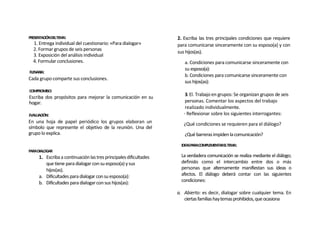PRESENTACIÓNDELTEMA:                                               2. Escriba las tres principales condiciones que requiere
  1. Entrega individual del cuestionario: «Para dialogar»          para comunicarse sinceramente con su esposo(a) y con
  2. Formar grupos de seis personas
                                                                   sus hijos(as).
  3. Exposición del análisis individual
  4. Formular conclusiones.                                           a. Condiciones para comunicarse sinceramente con
                                                                      su esposo(a):
FLENARIA:
                                                                      b. Condiciones para comunicarse sinceramente con
Cada grupo comparte sus conclusiones.
                                                                      sus hijos(as):
COMPROMISO:
                                                                       3. El. Trabajo en grupos: Se organizan grupos de seis
Escriba dos propósitos para mejorar la comunicación en su
hogar.                                                                 personas. Comentar los aspectos del trabajo
                                                                       realizado individualmente.
EVALUACIÓN:                                                           - Reflexionar sobre los siguientes interrogantes:
En una hoja de papel periódico los grupos elaboran un                 ¿Qué condiciones se requieren para el diálogo?
símbolo que represente el objetivo de la reunión. Una del
grupo lo explica.                                                     ¿Qué barreras impiden la comunicación?
                                                                     IDEASPARACOMPLEMENTARELTEMA:
PARADIALOGAR
     1. Escriba a continuación las tres principales dificultades     La verdadera comunicación se realiza mediante el diálogo;
        que tiene para dialogar con su esposo(a) y sus               definido como el intercambio entre dos o más
        hijos(as).                                                   personas que alternamente manifiestan sus ideas o
     a. Dificultades para dialogar con su esposo(a):                 afectos. El diálogo deberá contar con las siguientes
     b. Dificultades para dialogar con sus hijos(as):                condiciones:

                                                                   a. Abierto: es decir, dialogar sobre cualquier tema. En
                                                                      ciertas familias hay temas prohibidos, que ocasiona
 