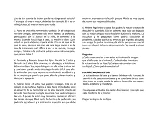¿No te das cuenta de lo bien que le va a Jorge en el estudio?     mejorar, expresan satisfacción porque María es muy capaz
Y eso que tú eres el mayor, deberías dar ejemplo. El sí es un     de asumir sus responsabilidades.
niño juicioso, tú eres un bueno para nada.
                                                                  6. Helena llegó triste a casa. Sus padres lo notan y tratan de
3. Paula es una niña introvertida y callada. En el colegio casi   descubrir lo sucedido. Ella les comenta que tuvo un disgusto
no tiene amigos, permanece sola en el recreo. La profesora,       con su mejor amiga y no se hablaron durante la mañana. La
preocupada por la actitud de la niña, le comenta a la             escuchan y le preguntan cómo podría solucionar el
mamá. Cuando Paula llega a casa, su madre le dice: ¡Con           problema. Ella dice que fue su error, así que le pedirá disculpas
usted, ni para adelante, ni para atrás. ¡Yo no sé que es lo       a su amiga. Su padre la anima y la felicita porque reconoció
que le pasa, siempre está con esa cara larga, como si en la       su error y buscó la forma de enmendarlo. Su mamá le da un
casa la tratáramos mal! ¡Mire a ver si se avispa, consiga         abrazo.
amigas, háblele a la profesora y deje esa cara de amargada,
que parece boba..!                                                Preguntas:
                                                                  ¿Qué consecuencias traen estas actitudes en la imagen
4. Fernando y Marcela tienen dos hijos: Natalia de 7 años y       que el niño crea de sí mismo? ¿Qué actitudes favorecen
Gonzalo de 2 años. Este bimestre, en el colegio, a Natalia no     la autoestima de los hijos? ¿Qué errores cometen con
le fue muy bien. Sus papas dialogan con ella sobre la situación   sus hijos? ¿Cómo podrá remediarlos?
y concluyen que el cambio de colegio ha sido difícil para ella.
La estimulan para que mejore su rendimiento académico y           IDEAS PARACOMPLEMENTARELTEMA:
le recuerdan que pase lo que pase, ellos la quieren mucho y       La autoestima es la base y el centro del desarrollo humano, le
siempre la apoyarán.                                              permitirá a la persona conocerse y ser consciente de sus cam-
                                                                  bios, crear su propia escala de valores, desarrollar sus capaci-
5. María tiene 12 años. Sus padres trabajan. Ella va al           dades, aceptarse y respetarse.
colegio en la mañana. Regresa a casa hacia el mediodía, sirve
el almuerzo de su hermanita y el de ella. Durante el resto de     Con algunas actitudes, los padres favorecen el concepto que
la tarde hace tareas y arregla la cocina. Sus padres llegan a     cada hijo tiene de sí mismo:
las seis. A pesar de estar muy cansados, revisan el oficio y
las tareas. Aunque María no lo ha hecho a la perfección, sus      Elogiar los logros de los hijos.
padres le agradecen y le indican los aspectos en que debe
 