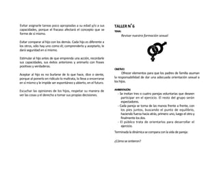 Evitar asignarle tareas poco apropiadas a su edad y/o a sus        TALLER Nº 6
capacidades, porque el fracaso afectará el concepto que se         TEMA:
forme de sí mismo.
                                                                        Revisar nuestra formación sexual
Evitar comparar al hijo con los demás. Cada hijo es diferente a
los otros, sólo hay uno como él; comprenderlo y aceptarlo, le
dará seguridad en sí mismo.

Estimular al hijo antes de que emprenda una acción, recordarle
sus capacidades, sus éxitos anteriores y animarlo con frases
positivas y verdaderas.
                                                                   OBJETIVO:
Aceptar al hijo es no burlarse de lo que hace, dice o siente,            Ofrecer elementos para que los padres de familia asuman
porque al ponerlo en ridículo lo maltrata, lo lleva a encerrarse   la responsabilidad de dar una adecuada orientación sexual a
en sí mismo y le impide ser espontáneo y abierto, en el futuro.    los hijos.

Escuchar las opiniones de los hijos, respetar su manera de         AMBIENTACIÓN:
ver las cosas y el derecho a tomar sus propias decisiones.           - Se invitan tres o cuatro parejas voluntarias que deseen
                                                                        participar en el ejercicio. El resto del grupo serán
                                                                        espectadores.
                                                                     - Cada pareja se toma de las manos frente a frente, con
                                                                        los pies juntos, buscando el punto de equilibrio,
                                                                        haciendo fuerza hacia atrás, primero uno, luego el otro y
                                                                        finalmente los dos.
                                                                     - El público trata de orientarlos para desarrollar el
                                                                        ejercicio.
                                                                   Terminada la dinámica se compara con la vida de pareja:

                                                                   ¿Cómo se sintieron?
 