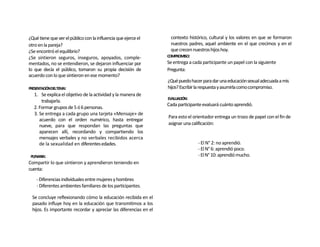 ¿Qué tiene que ver el público con la influencia que ejerce el       contexto histórico, cultural y los valores en que se formaron
otro en la pareja?                                                  nuestros padres, aquel ambiente en el que crecimos y en el
¿Se encontró el equilibrio?                                         que crecen nuestros hijos hoy.
¿Se sintieron seguros, inseguros, apoyados, comple-               COMPROMISO:
mentados, no se entendieron, se dejaron influenciar por           Se entrega a cada participante un papel con la siguiente
lo que decía el público, tomaron su propia decisión de            Pregunta:
acuerdo con lo que sintieron en ese momento?
                                                                  ¿Qué puedo hacer para dar una educación sexual adecuada a mis
PRESENTACIÓNDELTEMA:                                              hijos? Escribir la respuesta y asumirla como compromiso.
   1. Se explica el objetivo de la actividad y la manera de
                                                                  EVALUACIÓN:
       trabajarla.
                                                                  Cada participante evaluará cuánto aprendió.
   2. Formar grupos de 5 ó 6 personas.
   3. Se entrega a cada grupo una tarjeta «Mensaje» de
                                                                  Para esto el orientador entrega un trozo de papel con el fin de
      acuerdo con el orden numérico, hasta entregar
      nueve, para que respondan las preguntas que                 asignar una calificación:
      aparecen allí, recordando y compartiendo los
      mensajes verbales y no verbales recibidos acerca
      de la sexualidad en diferentes edades.                                     - El N° 2: no aprendió.
                                                                                 - El N° 6: aprendió poco.
 PLENARIA:                                                                       - El N° 10: aprendió mucho.
Compartir lo que sintieron y aprendieron teniendo en
cuenta:
    - Diferencias individuales entre mujeres y hombres
    - Diferentes ambientes familiares de los participantes.

 Se concluye reflexionando cómo la educación recibida en el
 pasado influye hoy en la educación que transmitimos a los
 hijos. Es importante recordar y apreciar las diferencias en el
 