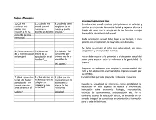Tarjetas «Mensajes»:
                                                                  IDEASPARACOMPLEMENTARELTEMA:
1 ¿Qué me              2. ¿Cuándo me          3. ¿Cuándo sentí    La educación sexual consiste principalmente en orientar y
contaron mis           enteré que mi          vergüenza de mi     ayudar a comprender la manera de vivir y expresar el amor a
padres con             cuerpo era             cuerpo y qué lo     través del sexo, con la aceptación de ser hombre o mujer
relación a mi na-      distinto al del otro   provocó?
                                                                  logrando la plena identidad sexual.
cimiento o almis
cimiento de na-        sexo?
hermanos?
                                                                  Cada orientación sexual debe llegar a su tiempo, ni muy
                                                                  pronto por precipitación, ni muy tarde, por descuido.

                                                                  Se debe responder al niño con naturalidad, sin falsas
4r¿Cómo me enteré 5. ¿Cómo me                 6. ¿Cuándo fui      vergüenzas y sin respuestas evasivas.
de la menstruación enteré de la               consciente por
en la mujer?       eyaculación en el          primera vez de la   No se debe esperar a la pubertad o al despertar sexual del
                   hombre? __                 sexualidad de       joven para explicar todo lo referente a la genitalidad. Es
                                                                  sincera.
                                              Mis padres?
                                                                  Preparar un ambiente que propicie la espontaneidad del
                                                                  niño y del adolescente, expresando los órganos sexuales por
                                                                  su nombre.
7. ¿Qué recuerdos      8. ¿Qué decían en      9. ¿Qué me co-      Fundamental que toda pregunta reciba una respuesta
tengo de haber         mi familia y en mi     municaron en mi
participado en         colegio con            adolescencia
                       relación a la mas-                         Cuando la sexualidad se interpreta como genitalidad, la
juegos sexuales                               acerca de las
antes de entrar al     turbación?             relaciones          educación en este aspecto se reduce a información,
                                                                  instrucción sobre anatomía, fisiología, reproducción,
Colegio?                                      Sexuales?           técnicas de apareamiento, anticoncepción etc. Por el
                                                                  contrario, cuando la educación sexual, se entiende en un
                                                                  sentido integral, se constituye en orientación y formación
                                                                  para la vida del individuo.
 
