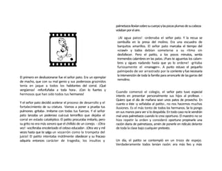 palmetazos llovían sobre su cuerpo y las pocas plumas de su cabeza
                                                                     volaban por el aire.

                                                                       ¡Al agua patos! -ordenaba el señor pato. Y la recua se
                                                                      zambullía en la presa del molino. Era una escuadra de
                                                                      barquitos amarillos. El señor pato marcaba el tiempo del
                                                                      «crawl» y todos debían someterse a su ritmo sin
                                                                      desfallecer. Pero el patito, a los pocos minutos, sentía
                                                                      tremendos calambres en las patas. ¡Pues te aguantas los calam-
                                                                      bres y sigues nadando hasta que yo lo ordene! -gritaba
                                                                      furiosamente el «manager»-. A punto estuvo el pequeño
                                                                      palmípedo de ser arrastrado por la corriente y fue necesaria
                                                                      la intervención de toda la familia para arrancarle de las garras del
El primero en desilusionarse fue el señor pato. Era un ejemplar
                                                                      remolino.
de macho, que con su mal genio y sus poderosos graznidos
tenía en jaque a todos los habitantes del corral. ¡Qué
vergüenza! -refunfuñaba a toda hora-. ¡Con lo fuertes y
                                                                     Cuando comenzó el colegio, el señor pato tuvo especial
hermosos que han sido todos tus hermanos!                            interés en presentar personalmente sus hijos al profesor. -
                                                                     Quiero que el día de mañana sean unos patos de provecho. En
Y el señor pato decidió acelerar el proceso de desarrollo y el       cuanto a éste -y señalaba al patito-, no nos hacemos muchas
fortalecimiento de su criatura. -Vamos a poner a prueba tus          ilusiones. Es el más tonto de todos los hermanos. Se lo pongo
pulmones -gritaba-. Imítame con todas tus fuerzas. Y el señor        en sus manos para ver si lo despabila. En todo caso no le vendrán
pato lanzaba un poderoso cuá-cuá terrorífico que dejaba el           mal unos palmetazos cuando lo crea oportuno. El maestro no se
corral en estado cataléptico. El patito procuraba imitarlo, pero     hizo repetir la orden y consideró oportuno propinarle una
su grito no era más sonoro que el chillido de un conejo. - ¡Otra     ración diaria de palmetazos, amén de ponerle en ridículo delante
vez! -vociferaba encolerizado el celoso educador-. ¡Otra vez y mil   de toda la clase bajo cualquier pretexto.
veces hasta que te salga un vozarrón como la trompeta del
juicio! El patito intentaba inútilmente obedecer y su fracaso
adquiría entonces carácter de tragedia; los insultos y               Un día, el patito se contempló en un trozo de espejo.
                                                                     Verdaderamente todos tenían razón: era más feo y más
 