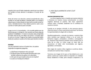 raquítico de lo que él había imaginado y pensó que una criatura          5. ¿Habrá alguna posibilidad de cambio? ¿Cuál?
tan horrible no tenía derecho a estropear el mundo de los                   Escríbala.
demás.
                                                                       IDEASPARACOMPLEMENTARELTEMA:
Antes de tomar una decisión, arrancó una plumita de su ala y               La crítica negativa hiere e impide que seamos abiertos
escribió en una hoja de plátano: «Querido padre: yo no tengo la        y honestos en nuestra mutua comunicación. La crítica
culpa de que un huevo de pato te haya hecho concebir tantas ilu-       negativa destruye el espíritu. Nos hace subestimar
siones. Verdaderamente el hijo debería ponerte sobre aviso             nuestro valor y bondad, acabando con la confianza en
cuando la madre pata se pone a encubar.                                nosotros mismos.

                                                                       Cuando se es siempre criticado, la otra persona piensa:
Luego ocurre lo irremediable». «Yo no podía pedirte que me             ¿Qué dirá ahora? ¿Cómo reaccionará ante esto? Se elimina
llamaras guapo o inteligente. Me bastaba que fueras capaz de           la espontaneidad y la alegría de la relación.
perdonar mi debilidad». « Si esto te consuela, estoy arrepentido
de haber sido tan feo, tan débil y tan tonto». Y el patito dejó        Desafortunadamente, a menudo, les damos a nuestros hijos
la carta en el corral. Y luego se fue a bañar a la presa del molino,   otros nombres que expresan críticas y es así como los
donde, de cuando en cuando se formaba aquel extraño remolino           llamamos «vagos», «estúpidos», «inútiles», «amargados»
                                                                       etc. Nuestros hijos llevarán también estos nombres por el
                                                                       resto de su vida. La crítica surge en todo tipo de
Actividad:                                                             situaciones: al haber sido incomodados por alguien,
                                                                       agredidos o rechazados.
Una vez realizada la lectura «El patito feo»; los padres
responden las siguientes preguntas:                                    Otro origen de nuestra crítica negativa es sentirnos desilu-
                                                                       sionados de nuestros hijos o esposos.
  1. ¿Qué frases le impactaron más y por qué?
  2. Escriba las frases más frecuentes del señor pato y que            Tenemos una imagen de lo que un hijo debería ser y nos
     también utilizamos los padres en la vida diaria.                  damos cuenta que nuestro ideal no responde a la realidad.
  3. ¿Por qué cree que el padre actúa así con el patito?               Nunca olvidamos el ideal, pero tampoco aceptamos a la
  4. ¿Cuál es la moraleja de la fábula?
 