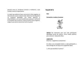 persona como es, tendemos siempre a moldearla, y que              TALLER Nº 8
cumpla nuestras expectativas.

Lo mejor que podemos hacer acerca de la crítica negativa, es       TEMA:
eliminarla de nuestro estilo de vida. Liberarnos de ella genera
un ambiente agradable, una mayor apertura y,                       Formación en valores humanos
disponibilidad y una oportunidad para apreciar realmente
la compañía de los demás. El pacto de No Crítica negativa,
asegura que jamás estaremos contra la pared.




                                                                   OBJETIVOS:Dar elementos para que cada participante
                                                                   identifique escala de valores, corno medio práctico
                                                                   para alcanzar i educación eficaz.

                                                                   AMBIENTACIÓN:
                                                                   Dinámica: «Juguemos a conocernos»

                                                                   Se coloca una escarapela-número a cada participante y
                                                                   hace entrega de una hoja con los siguientes datos:

                                                                   1. ¿Por qué está feliz el número?
 