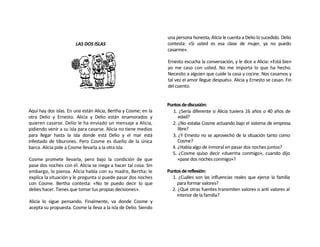 una persona honesta, Alicia le cuenta a Delio lo sucedido. Delio
                       LAS DOS ISLAS                             contesta: «Si usted es esa clase de mujer, ya no puedo
                                                                 casarme».

                                                                 Ernesto escucha la conversación, y le dice a Alicia: «Está bien
                                                                 yo me caso con usted. No me importa lo que ha hecho.
                                                                 Necesito a alguien que cuide la casa y cocine. Nos casamos y
                                                                 tal vez el amor llegue después». Alicia y Ernesto se casan. Fin
                                                                 del cuento.


                                                                 Puntos de discusión:
Aquí hay dos islas. En una están Alicia, Bertha y Cosme; en la     1. ¿Sería diferente si Alicia tuviera 16 años o 40 años de
otra Delio y Ernesto. Alicia y Delio están enamorados y               edad?
quieren casarse. Delio le ha enviado un mensaje a Alicia,          2. ¿No estaba Cosme actuando bajo el sistema de empresa
pidiendo venir a su isla para casarse. Alicia no tiene medios         libre?
para llegar hasta la isla donde está Delio y el mar está           3. ¿Y Ernesto no se aprovechó de la situación tanto como
infestado de tiburones. Pero Cosme es dueño de la única               Cosme?
barca. Alicia pide a Cosme llevarla a la otra isla.                4. ¿Había algo de inmoral en pasar dos noches juntos?
                                                                   5. ¿Cosme quiso decir «duerma conmigo», cuando dijo
Cosme promete llevarla, pero bajo la condición de que                 «pase dos noches conmigo»?
pase dos noches con él. Alicia se niega a hacer tal cosa. Sin
embargo, lo piensa. Alicia habla con su madre, Bertha; le        Puntos de reflexión:
explica la situación y le pregunta si puede pasar dos noches       1. ¿Cuáles son las influencias reales que ejerce la familia
con Cosme. Bertha contesta: «No te puedo decir lo que                 para formar valores?
debes hacer. Tienes que tomar tus propias decisiones».             2. ¿Qué otras fuentes transmiten valores o anti valores al
                                                                      interior de la familia?
Alicia lo sigue pensando. Finalmente, va donde Cosme y
acepta su propuesta. Cosme la lleva a la isla de Delio. Siendo
 