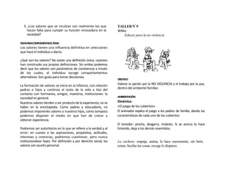 3. ¿Los valores que se inculcan son realmente los que             TALLER Nº 9
    hacen falta para cumplir su función innovadora en la            TEMA:
    sociedad?                                                           Educar para la no violencia

IDEASPARACOMPLEMENTARELTEMA:
Los valores tienen una influencia definitiva en ¡elecciones
que hace el individuo a diario.

¿Qué son los valores? No existe una definición única, ¡autores
han construido sus propias definiciones. Sin embaí podemos
decir que los valores son parámetros de convivencia a través
de los cuales, el individuo escoge comportamientos
alternativos. Son guías para tomar decisiones.
                                                                    OBJETIVO:

La formación de valores se inicia en la infancia, con relación      Valorar la opción por la NO VIOLENCIA y el trabajo por la paz,
padres e hijos y continúa el resto de la vida a tisú del            dentro del ambiente familiar.
contacto con hermanos, amigos, maestros, instituciones: la
sociedad en general.                                                AMBBENTACIÓN:

Nuestros valores tienden a ser producto de la experiencia, no se    Dinámica:
hallan en la enciclopedia. Como padres y educadores, no             «El juego de los cubiertos»
podemos imponerles valores a nuestros hijos, como tampoco           El animador explica el juego a los padres de familia, dando las
podemos disponer el medio en que han de crecer y                    características de cada uno de los cubiertos:
obtener experiencia.
                                                                    El tenedor: pincha, desgarra, molesta. Si se acerca lo hace
Podremos ser autoritarios en lo que se refiere a la verdad y al     hiriendo, deja a los demás resentidos.
error; en cuanto a las aspiraciones, propósitos, actitudes,
intereses y creencias, podremos cuestionar, pero nunca
institucionalizar leyes. Por definición y por derecho social, los   La cuchara: empuja, anima, lo hace suavemente, sin herir,
valores son asunto personal.                                        reúne, facilita las cosas, recoge lo disperso.
 