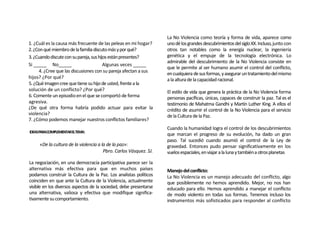 La No Violencia como teoría y forma de vida, aparece como
1. ¿Cuál es la causa más frecuente de las peleas en mi hogar?       uno dé los grandes descubrimientos del siglo XX. Incluso, junto con
2. ¿Con qué miembro de la familia discuto más y por qué?            otros tan notables como la energía nuclear, la ingeniería
3. ¿Cuando discute con su pareja, sus hijos están presentes?        genética y el empuje de la tecnología electrónica. Lo
                                                                    admirable del descubrimiento de la No Violencia consiste en
Si _____ No_____                         Algunas veces _____
                                                                    que le permite al ser humano asumir el control del conflicto,
      4. ¿Cree que las discusiones con su pareja afectan a sus
                                                                    en cualquiera de sus formas, y asegurar un tratamiento del mismo
hijos? ¿Por qué?                                                    a la altura de la capacidad racional.
5. ¿Qué imagen cree que tiene su hijo de usted, frente a la
solución de un conflicto? ¿Por qué?                                 El estilo de vida que genera la práctica de la No Violencia forma
6. Comente un episodio en el que se comportó de forma               personas pacíficas, únicas, capaces de construir la paz. Tal es el
agresiva.                                                           testimonio de Mahatma Gandhi y Martín Luther King. A ellos el
¿De qué otra forma habría podido actuar para evitar la              crédito de asumir el control de la No Violencia para el servicio
violencia?                                                          de la Cultura de la Paz.
7. ¿Cómo podemos manejar nuestros conflictos familiares?
                                                                    Cuando la humanidad logra el control de los descubrimientos
IDEASPARACOMPLEMENTARELTEMA:
                                                                    que marcan el progreso de su evolución, ha dado un gran
                                                                    paso. Tal sucedió cuando asumió el control de la Ley de
     «De la cultura de la violencia a la de la paz»:                gravedad. Entonces pudo pensar significativamente en los
                                       Pbro. Carlos Vásquez. SJ.    vuelos espaciales, en viajar a la luna y también a otros planetas
La negociación, en una democracia participativa parece ser la
alternativa más efectiva para que en muchos países                  Manejo del conflicto:
podamos construir la Cultura de la Paz. Los analistas políticos     La No Violencia es un manejo adecuado del conflicto, algo
coinciden en que ante la Cultura de la Violencia, actualmente       que posiblemente no hemos aprendido. Mejor, no nos han
visible en los diversos aspectos de la sociedad, debe presentarse   educado para ello. Hemos aprendido a manejar el conflicto
una alternativa, valiosa y efectiva que modifique significa-        de modo violento en todas sus formas. Tenemos incluso los
tivamente su comportamiento.                                        instrumentos más sofisticados para responder al conflicto
 